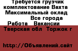 Требуется грузчик комплектование.Вахта. › Максимальный оклад ­ 79 200 - Все города Работа » Вакансии   . Тверская обл.,Торжок г.